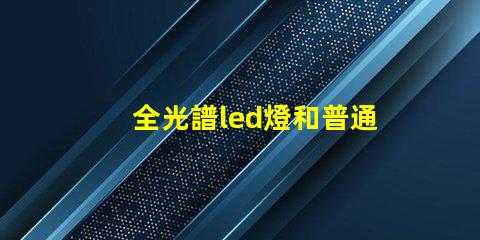 全光譜led燈和普通燈的區(qū)別 全光譜led燈和普通led燈的區(qū)別